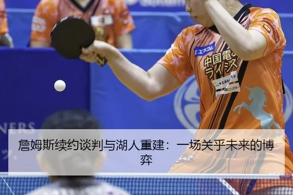 詹姆斯续约谈判与湖人重建：一场关乎未来的博弈