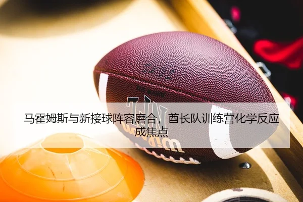 马霍姆斯与新接球阵容磨合，酋长队训练营化学反应成焦点