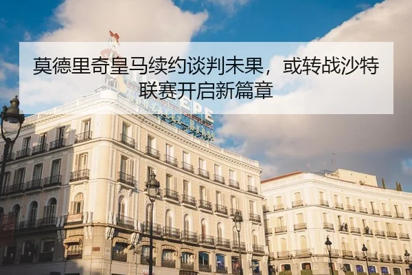 莫德里奇皇马续约谈判未果，或转战沙特联赛开启新篇章