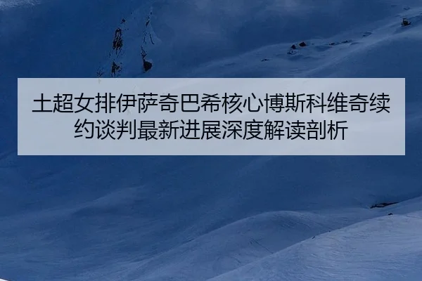 土超女排伊萨奇巴希核心博斯科维奇续约谈判最新进展深度解读剖析